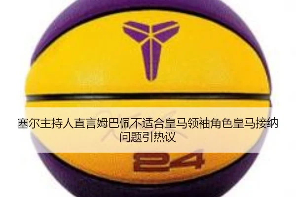 塞尔主持人直言姆巴佩不适合皇马领袖角色皇马接纳问题引热议 | kaiyun